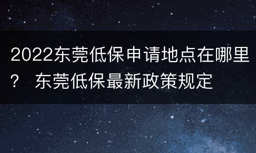2022东莞低保申请地点在哪里？ 东莞低保最新政策规定