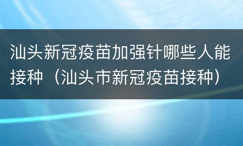 汕头新冠疫苗加强针哪些人能接种（汕头市新冠疫苗接种）