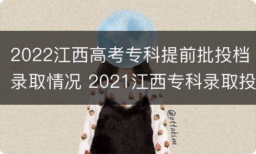 2022江西高考专科提前批投档录取情况 2021江西专科录取投档线
