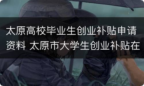 太原高校毕业生创业补贴申请资料 太原市大学生创业补贴在哪里申请