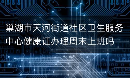 巢湖市天河街道社区卫生服务中心健康证办理周末上班吗