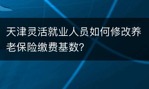 天津灵活就业人员如何修改养老保险缴费基数？