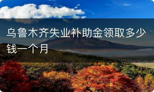 乌鲁木齐失业补助金领取多少钱一个月