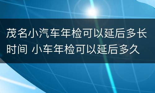 茂名小汽车年检可以延后多长时间 小车年检可以延后多久