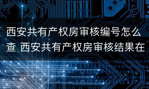 西安共有产权房审核编号怎么查 西安共有产权房审核结果在哪里查询