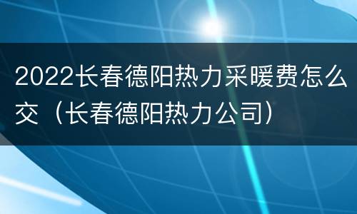 2022长春德阳热力采暖费怎么交（长春德阳热力公司）