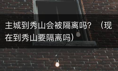 主城到秀山会被隔离吗？（现在到秀山要隔离吗）