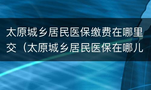 太原城乡居民医保缴费在哪里交（太原城乡居民医保在哪儿交）