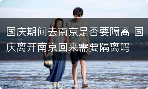 国庆期间去南京是否要隔离 国庆离开南京回来需要隔离吗