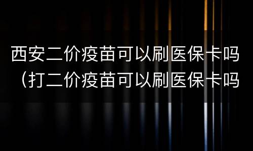 西安二价疫苗可以刷医保卡吗（打二价疫苗可以刷医保卡吗）
