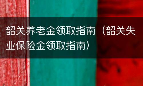 韶关养老金领取指南（韶关失业保险金领取指南）