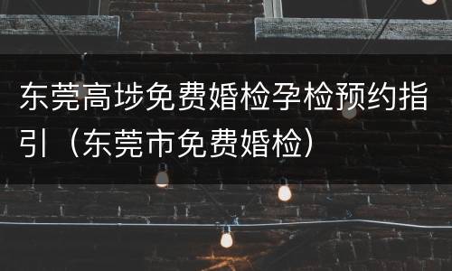东莞高埗免费婚检孕检预约指引（东莞市免费婚检）