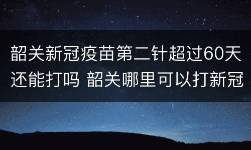 韶关新冠疫苗第二针超过60天还能打吗 韶关哪里可以打新冠疫苗第一针