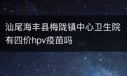 汕尾海丰县梅陇镇中心卫生院有四价hpv疫苗吗