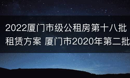 2022厦门市级公租房第十八批租赁方案 厦门市2020年第二批保障性租赁房