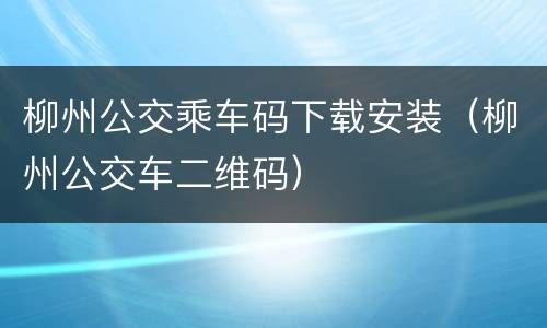 柳州公交乘车码下载安装（柳州公交车二维码）