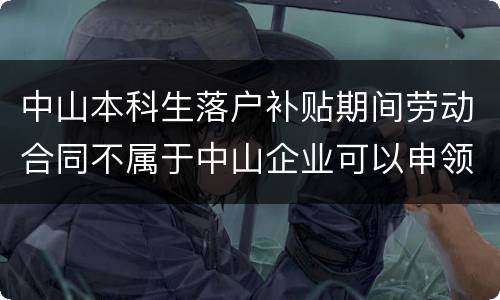 中山本科生落户补贴期间劳动合同不属于中山企业可以申领吗？