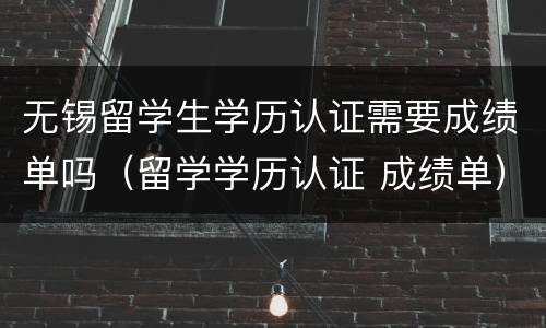 无锡留学生学历认证需要成绩单吗（留学学历认证 成绩单）