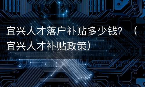 宜兴人才落户补贴多少钱？（宜兴人才补贴政策）