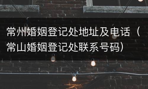 常州婚姻登记处地址及电话（常山婚姻登记处联系号码）