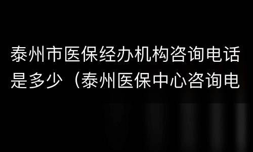 泰州市医保经办机构咨询电话是多少（泰州医保中心咨询电话）