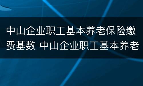 中山企业职工基本养老保险缴费基数 中山企业职工基本养老保险缴费基数表
