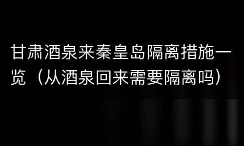 甘肃酒泉来秦皇岛隔离措施一览（从酒泉回来需要隔离吗）