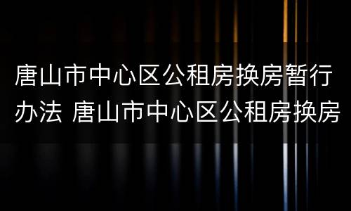 唐山市中心区公租房换房暂行办法 唐山市中心区公租房换房暂行办法文件