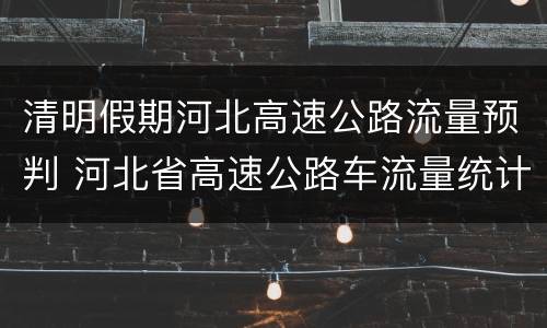 清明假期河北高速公路流量预判 河北省高速公路车流量统计