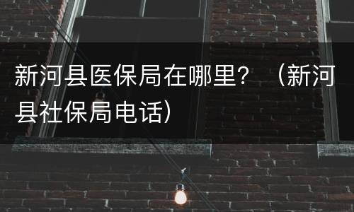 新河县医保局在哪里？（新河县社保局电话）
