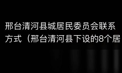 邢台清河县城居民委员会联系方式（邢台清河县下设的8个居委会）