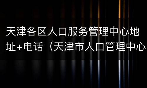 天津各区人口服务管理中心地址+电话（天津市人口管理中心电话）