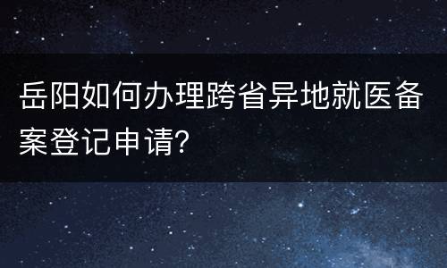 岳阳如何办理跨省异地就医备案登记申请？