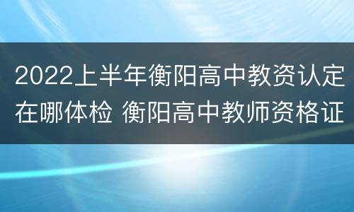 2022上半年衡阳高中教资认定在哪体检 衡阳高中教师资格证认定