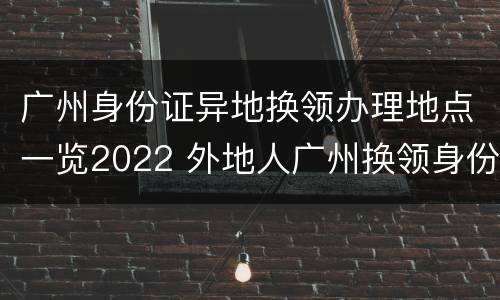 广州身份证异地换领办理地点一览2022 外地人广州换领身份证