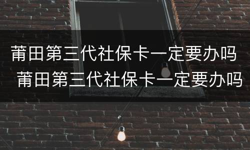 莆田第三代社保卡一定要办吗 莆田第三代社保卡一定要办吗