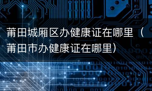 莆田城厢区办健康证在哪里（莆田市办健康证在哪里）