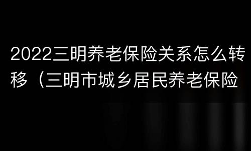2022三明养老保险关系怎么转移（三明市城乡居民养老保险）