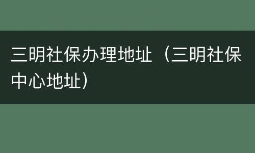 三明社保办理地址（三明社保中心地址）