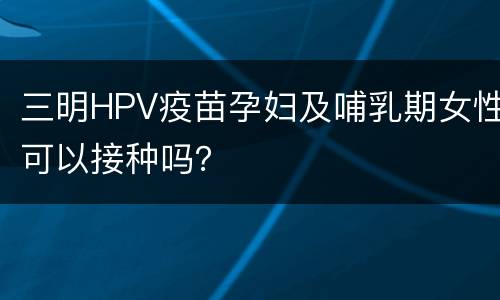 三明HPV疫苗孕妇及哺乳期女性可以接种吗？