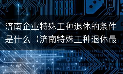 济南企业特殊工种退休的条件是什么（济南特殊工种退休最新规定）