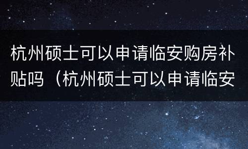杭州硕士可以申请临安购房补贴吗（杭州硕士可以申请临安购房补贴吗多少钱）
