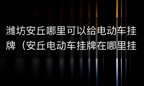 潍坊安丘哪里可以给电动车挂牌（安丘电动车挂牌在哪里挂）