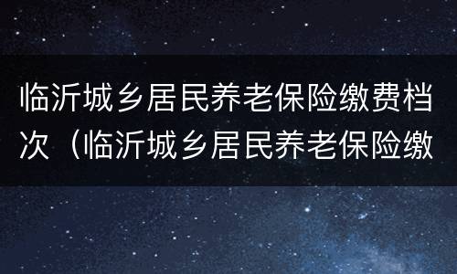临沂城乡居民养老保险缴费档次（临沂城乡居民养老保险缴费档次是多少）