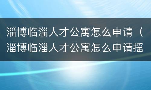 淄博临淄人才公寓怎么申请（淄博临淄人才公寓怎么申请摇号的）