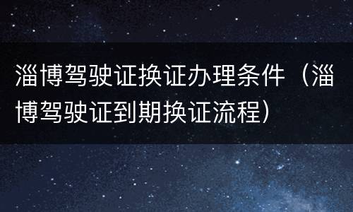 淄博驾驶证换证办理条件（淄博驾驶证到期换证流程）