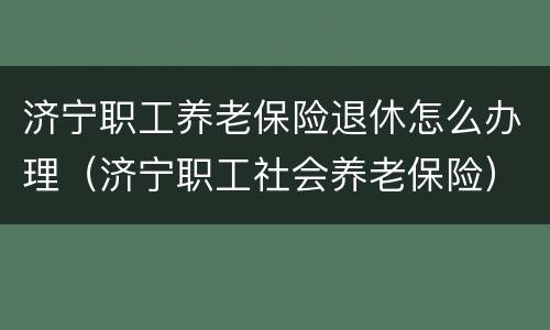 济宁职工养老保险退休怎么办理（济宁职工社会养老保险）
