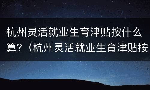 杭州灵活就业生育津贴按什么算?（杭州灵活就业生育津贴按什么算的）