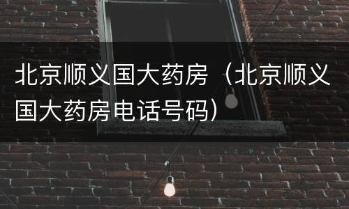 北京顺义国大药房（北京顺义国大药房电话号码）