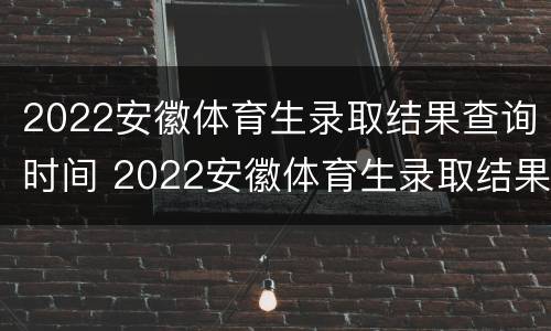 2022安徽体育生录取结果查询时间 2022安徽体育生录取结果查询时间表